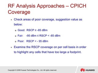 Copyright © 2008 Huawei Technologies Co., Ltd. All rights reserved.
RF Analysis Approaches – CPICH
Coverage
 Check areas of poor coverage, suggestion value as
below:
 Good: RSCP ≥ -85 dBm
 Fair: -95 dBm ≤ RSCP < -85 dBm
 Poor: RSCP < - 95 dBm
 Examine the RSCP coverage on per cell basis in order
to highlight any cells that have too large a footprint.
 
