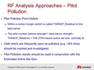 Copyright © 2008 Huawei Technologies Co., Ltd. All rights reserved.
RF Analysis Approaches – Pilot
Pollution
 Pilot Pollution Point Define:
 Within a certain margin (which is called ThRSCP_Relative) to the
best server
 The pilot number (whose strength > best server strength–
ThRSCP_Relative) > ThN (ThN means active set size, normally 3)
 Cells which are frequently seen as polluters (e.g. >8% time)
should be marked and investigated.
 Pilot Pollution results should be used in conjunction with the
Estimated Active Set Size
 