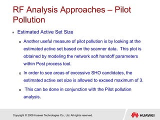 Copyright © 2008 Huawei Technologies Co., Ltd. All rights reserved.
RF Analysis Approaches – Pilot
Pollution
 Estimated Active Set Size
 Another useful measure of pilot pollution is by looking at the
estimated active set based on the scanner data. This plot is
obtained by modeling the network soft handoff parameters
within Post process tool.
 In order to see areas of excessive SHO candidates, the
estimated active set size is allowed to exceed maximum of 3.
 This can be done in conjunction with the Pilot pollution
analysis.
 