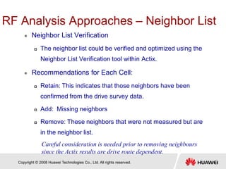 Copyright © 2008 Huawei Technologies Co., Ltd. All rights reserved.
RF Analysis Approaches – Neighbor List
 Neighbor List Verification
 The neighbor list could be verified and optimized using the
Neighbor List Verification tool within Actix.
 Recommendations for Each Cell:
 Retain: This indicates that those neighbors have been
confirmed from the drive survey data.
 Add: Missing neighbors
 Remove: These neighbors that were not measured but are
in the neighbor list.
Careful consideration is needed prior to removing neighbours
since the Actix results are drive route dependent.
 