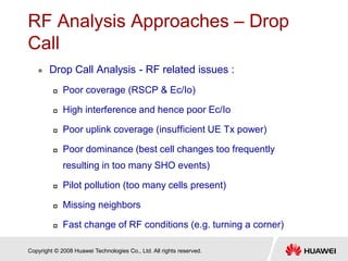 Copyright © 2008 Huawei Technologies Co., Ltd. All rights reserved.
RF Analysis Approaches – Drop
Call
 Drop Call Analysis - RF related issues :
 Poor coverage (RSCP & Ec/Io)
 High interference and hence poor Ec/Io
 Poor uplink coverage (insufficient UE Tx power)
 Poor dominance (best cell changes too frequently
resulting in too many SHO events)
 Pilot pollution (too many cells present)
 Missing neighbors
 Fast change of RF conditions (e.g. turning a corner)
 