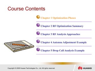 Copyright © 2008 Huawei Technologies Co., Ltd. All rights reserved.
Course Contents
Chapter 1 Optimization Phases
Chapter 2 RF Optimization Summary
Chapter 3 RF Analysis Approaches
Chapter 4 Antenna Adjustment Example
Chapter 5 Drop Call Analysis Example
 