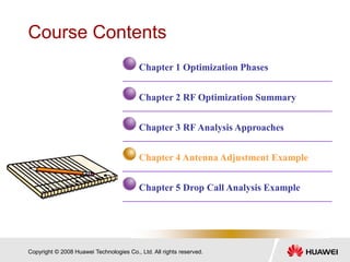 Copyright © 2008 Huawei Technologies Co., Ltd. All rights reserved.
Course Contents
Chapter 1 Optimization Phases
Chapter 2 RF Optimization Summary
Chapter 3 RF Analysis Approaches
Chapter 4 Antenna Adjustment Example
Chapter 5 Drop Call Analysis Example
 
