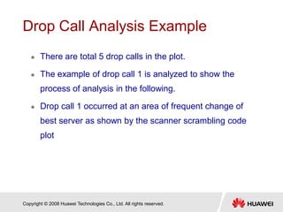 Copyright © 2008 Huawei Technologies Co., Ltd. All rights reserved.
Drop Call Analysis Example
 There are total 5 drop calls in the plot.
 The example of drop call 1 is analyzed to show the
process of analysis in the following.
 Drop call 1 occurred at an area of frequent change of
best server as shown by the scanner scrambling code
plot
 