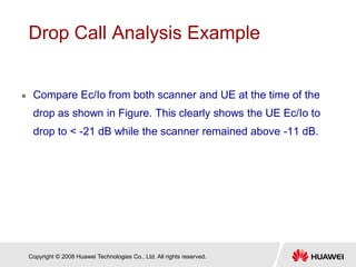 Copyright © 2008 Huawei Technologies Co., Ltd. All rights reserved.
Drop Call Analysis Example
 Compare Ec/Io from both scanner and UE at the time of the
drop as shown in Figure. This clearly shows the UE Ec/Io to
drop to < -21 dB while the scanner remained above -11 dB.
 