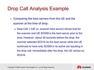 Copyright © 2008 Huawei Technologies Co., Ltd. All rights reserved.
Drop Call Analysis Example
 Comparing the best servers from the UE and the
scanner at the time of drop:
 Drop Call 1 (UE vs. scanner best server) shows that for
the scanner and UE SC008 is the best server prior to the
drop. However, about 30 seconds before the drop, the
scanner selected SC018 as the best server while the UE
continued to have only SC009 in its active set resulting in
the drop call. Immediately after the drop, the UE camps on
SC018.
 