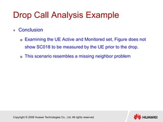 Copyright © 2008 Huawei Technologies Co., Ltd. All rights reserved.
Drop Call Analysis Example
 Conclusion
 Examining the UE Active and Monitored set, Figure does not
show SC018 to be measured by the UE prior to the drop.
 This scenario resembles a missing neighbor problem
 