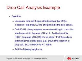 Copyright © 2008 Huawei Technologies Co., Ltd. All rights reserved.
Drop Call Analysis Example
 Solution:
 Looking at drop call Figure clearly shows that at the
location of the drop, SC018 should not be the best server.
 Cell SC018 clearly requires some down tilting to control its
interference into the area of Drop 1. To illustrate this,
RSCP coverage of SC018 shows clearly that the cell’s is
extending into a large area. E.g. around the location of
drop call, SC018 RSCP is > -75dBm.
 Add the Missing Neighbors
 