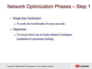 Copyright © 2008 Huawei Technologies Co., Ltd. All rights reserved.
Network Optimization Phases – Step 1
 Single Site Verification
 To verify the functionality of every new site.
 Objectives
 To ensure there are no faults related to hardware
installation or parameter settings.
 