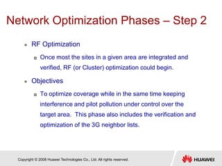 Copyright © 2008 Huawei Technologies Co., Ltd. All rights reserved.
Network Optimization Phases – Step 2
 RF Optimization
 Once most the sites in a given area are integrated and
verified, RF (or Cluster) optimization could begin.
 Objectives
 To optimize coverage while in the same time keeping
interference and pilot pollution under control over the
target area. This phase also includes the verification and
optimization of the 3G neighbor lists.
 
