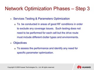 Copyright © 2008 Huawei Technologies Co., Ltd. All rights reserved.
Network Optimization Phases – Step 3
 Services Testing & Parameters Optimization
 To be conducted in areas of good RF conditions in order
to exclude any coverage issues. Such testing does not
need to be performed for each cell but the drive route
must include different clutter types and environments.
 Objectives
 To assess the performance and identify any need for
specific parameter optimization.
 