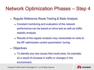 Copyright © 2008 Huawei Technologies Co., Ltd. All rights reserved.
Network Optimization Phases – Step 4
 Regular Reference Route Testing & Stats Analysis
 Constant monitoring and evaluation of the network
performance can be based on drive test as well as traffic
statistic analysis.
 Results of the regular analysis may necessitate re-visits to
the RF optimization and/or parameters’ tuning.
 Objectives
 To identify any new issues that could arise, for example,
as a result of increase in traffic or changes in the
environment.
 