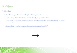 QoS Support
• Key Factors:
– Simultaneous support of services with different QoS requirements:
• up to 210
Transport Format Combinations, selectable individually for every radio frame (10 ms)
• going towards IP core networks greatly increases the usage of simultaneous applications requiring different quality, e.g. real time
vs. non-real time
– Optimized usage of different transport channels for supporting different QoS
 