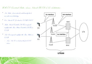 UMTS Terrestrial Radio Access Network (UTRAN) Architecture
• New Radio Access network needed mainly due to
new radio access technology
• Core Network (CN) is based on GSM/GPRS
• Radio Network Controller (RNC) corresponds
roughly to the Base Station Controller (BSC) in
GSM
• Node B corresponds roughly to the Base Station in
GSM
– Term “Node B”is a relic from the first 3GPP
releases
RNC
NodeB
NodeB
NodeB
UE
CN
RNC
UE
Uu interface Iub interface
Iur interface
UTRAN
 