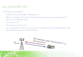 Power Control in WCDMA
• Inner loop power control in downlink:
– Outer loop PC (running inthe MS) defines SIR target for the MS
– If the measured SIR at the MS is lower thanthe SIR-target, the BSis commanded to increasesits transmit power for that MS.
Otherwise, BS iscommanded to decrease its power.
– Power controlrate 1500 Hz
– Power controldynamics is dependent onthe service
– There’sno near-far problem inDL due toone-to-manyscenario. However, it is desirable toprovide a marginal amount of additionalpower tomobile
stations at the cell edge, astheysuffer from increased other-cell interference.
 