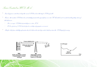 Power Control in WCDMA
• Inner loop power controltries to keep the received SIR as close to the target SIR aspossible.
• However, the constant SIR alone does not actually guarantee the required frame error rate (FER) which canbe considered as the qualitycriteria of
the link/service.
– There’s no unique SIR that automatically gives a certain FER
– FER is a function of SIR, but also depends on mobility and propagation environment.
• Therefore, the frame reliabilityinformationhas to be delivered toouter loop control, whichcantune the SIR target if necessary.
 