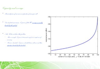 Capacity and coverage
• Received power of one user as a function of users per cell
• Due to finite maximum Tx power of the UE coverage is usually
limited by the uplink
• Node B does not have this problem
– There is enough Tx power to transmit veryfar to a single user if
necessary
– However, downlinkTx power isdivided betweenall users and thus
capacityis limited bythe downlink
 