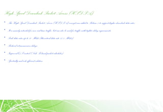 High Speed Downlink Packet Access (HSDPA)
• The High Speed Downlink Packet Access (HSDPA) concept was added to Release 5 to support higher downlink data rates
• It is mainly intended for non-real time traffic, but can also be used for traffic with tighter delay requirements.
• Peak data rates up to 10 Mbit/s (theoretical data rate 14.4 Mbit/s)
• Reduced retransmission delays
• Improved QoS control (Node B based packet scheduler)
• Spectrally and code efficient solution
 
