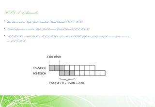 HSDPA channels
• User data is sent on High Speed Downlink Shared Channel (HS-DSCH)
• Control information is sent on High Speed Common Control Channel (HS-SCCH)
• HS-SCCH is sent two slot before HS-DSCH to inform the scheduled UE of the transport format of the incoming transmission
on HS-DSCH
 