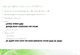 High Speed Uplink Packet Access (HSUPA)
• Peak data rates increased to significantly higher than 2 Mbps; Theoretically reaching 5.8 Mbps
• Packet data throughput increased, though not as high throughput as with HSDPA
• Reduced delay from retransmissions.
• Solutions
– Layer1 hybrid ARQ
– NodeB based scheduling for uplink
– Frame sizes 2ms & 10 ms
• Schedule in 3GPP
– Part of Release 6
– First specifications version completed 12/04
– In 3GPP specs with the name Enhanced uplink DCH (E-DCH)
 