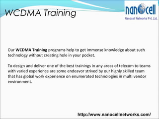 WCDMA Training
http://www.nanocellnetworks.com/
Our WCDMA Training programs help to get immense knowledge about such
technology without creating hole in your pocket.
To design and deliver one of the best trainings in any areas of telecom to teams
with varied experience are some endeavor strived by our highly skilled team
that has global work experience on enumerated technologies in multi vendor
environment.
 