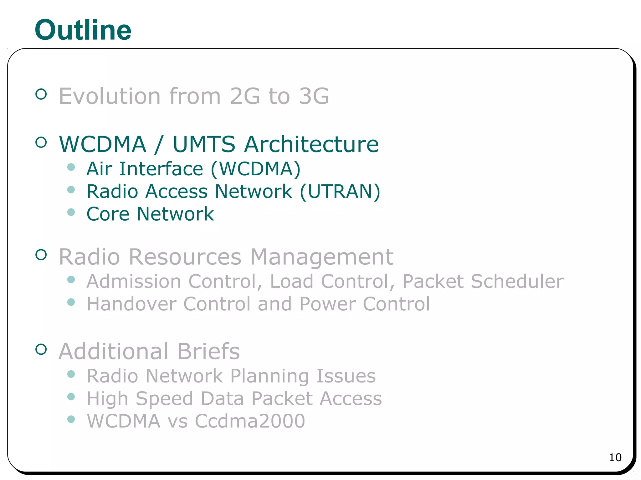 10
Outline
 Evolution from 2G to 3G
 WCDMA / UMTS Architecture
 Air Interface (WCDMA)
 Radio Access Network (UTRAN)
 Core Network
 Radio Resources Management
 Admission Control, Load Control, Packet Scheduler
 Handover Control and Power Control
 Additional Briefs
 Radio Network Planning Issues
 High Speed Data Packet Access
 WCDMA vs Ccdma2000
 