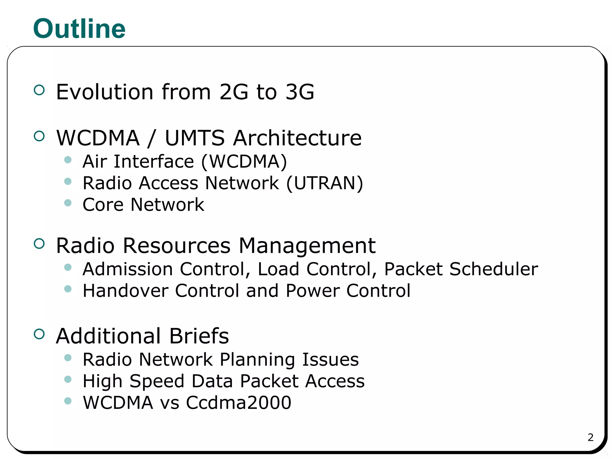 2
Outline
 Evolution from 2G to 3G
 WCDMA / UMTS Architecture
 Air Interface (WCDMA)
 Radio Access Network (UTRAN)
 Core Network
 Radio Resources Management
 Admission Control, Load Control, Packet Scheduler
 Handover Control and Power Control
 Additional Briefs
 Radio Network Planning Issues
 High Speed Data Packet Access
 WCDMA vs Ccdma2000
 