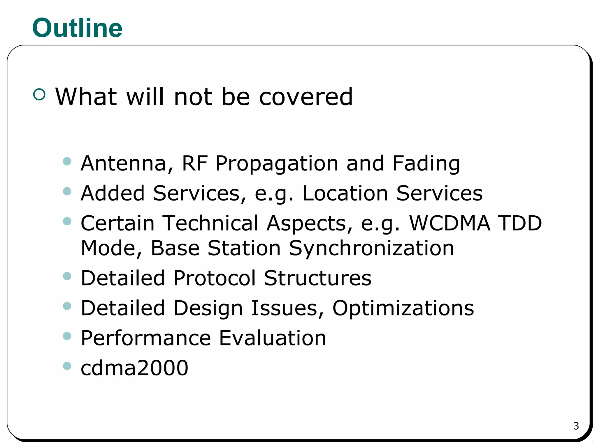 3
Outline
 What will not be covered
 Antenna, RF Propagation and Fading
 Added Services, e.g. Location Services
 Certain Technical Aspects, e.g. WCDMA TDD
Mode, Base Station Synchronization
 Detailed Protocol Structures
 Detailed Design Issues, Optimizations
 Performance Evaluation
 cdma2000
 