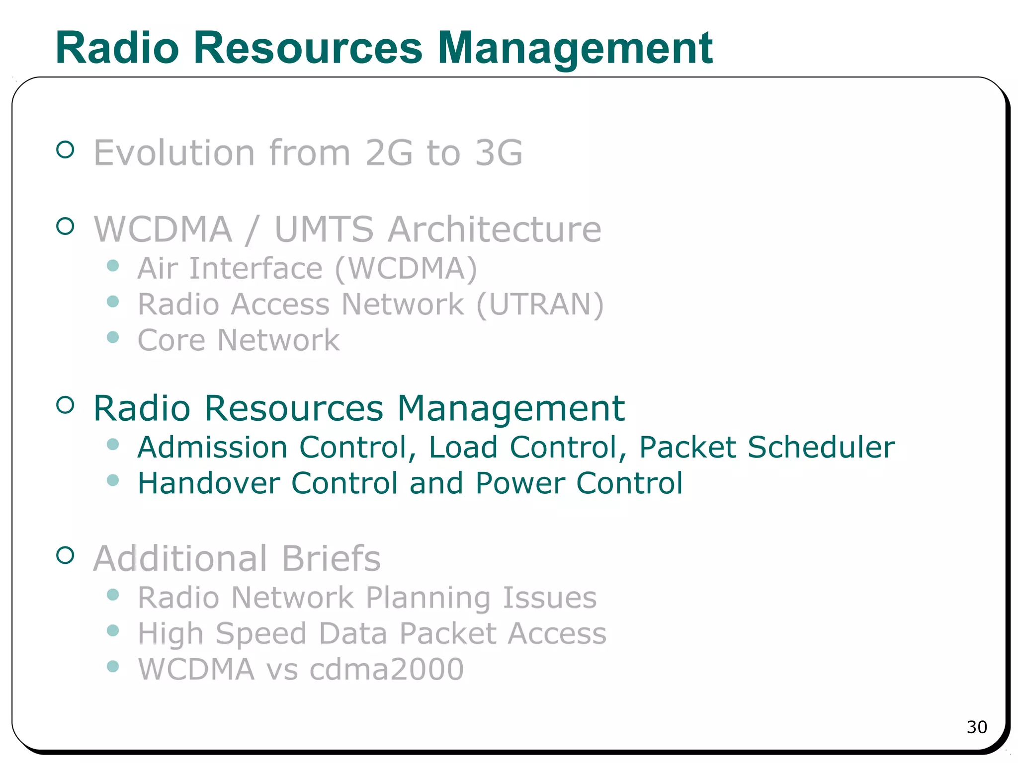 30
Radio Resources Management
 Evolution from 2G to 3G
 WCDMA / UMTS Architecture
 Air Interface (WCDMA)
 Radio Access Network (UTRAN)
 Core Network
 Radio Resources Management
 Admission Control, Load Control, Packet Scheduler
 Handover Control and Power Control
 Additional Briefs
 Radio Network Planning Issues
 High Speed Data Packet Access
 WCDMA vs cdma2000
 