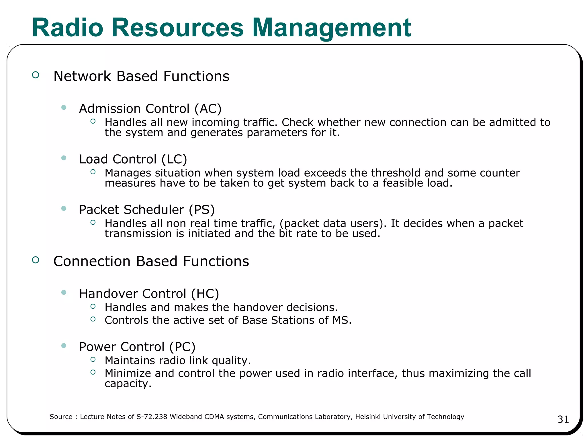 31
Radio Resources Management
 Network Based Functions
 Admission Control (AC)
 Handles all new incoming traffic. Check whether new connection can be admitted to
the system and generates parameters for it.
 Load Control (LC)
 Manages situation when system load exceeds the threshold and some counter
measures have to be taken to get system back to a feasible load.
 Packet Scheduler (PS)
 Handles all non real time traffic, (packet data users). It decides when a packet
transmission is initiated and the bit rate to be used.
 Connection Based Functions
 Handover Control (HC)
 Handles and makes the handover decisions.
 Controls the active set of Base Stations of MS.
 Power Control (PC)
 Maintains radio link quality.
 Minimize and control the power used in radio interface, thus maximizing the call
capacity.
Source : Lecture Notes of S-72.238 Wideband CDMA systems, Communications Laboratory, Helsinki University of Technology
 