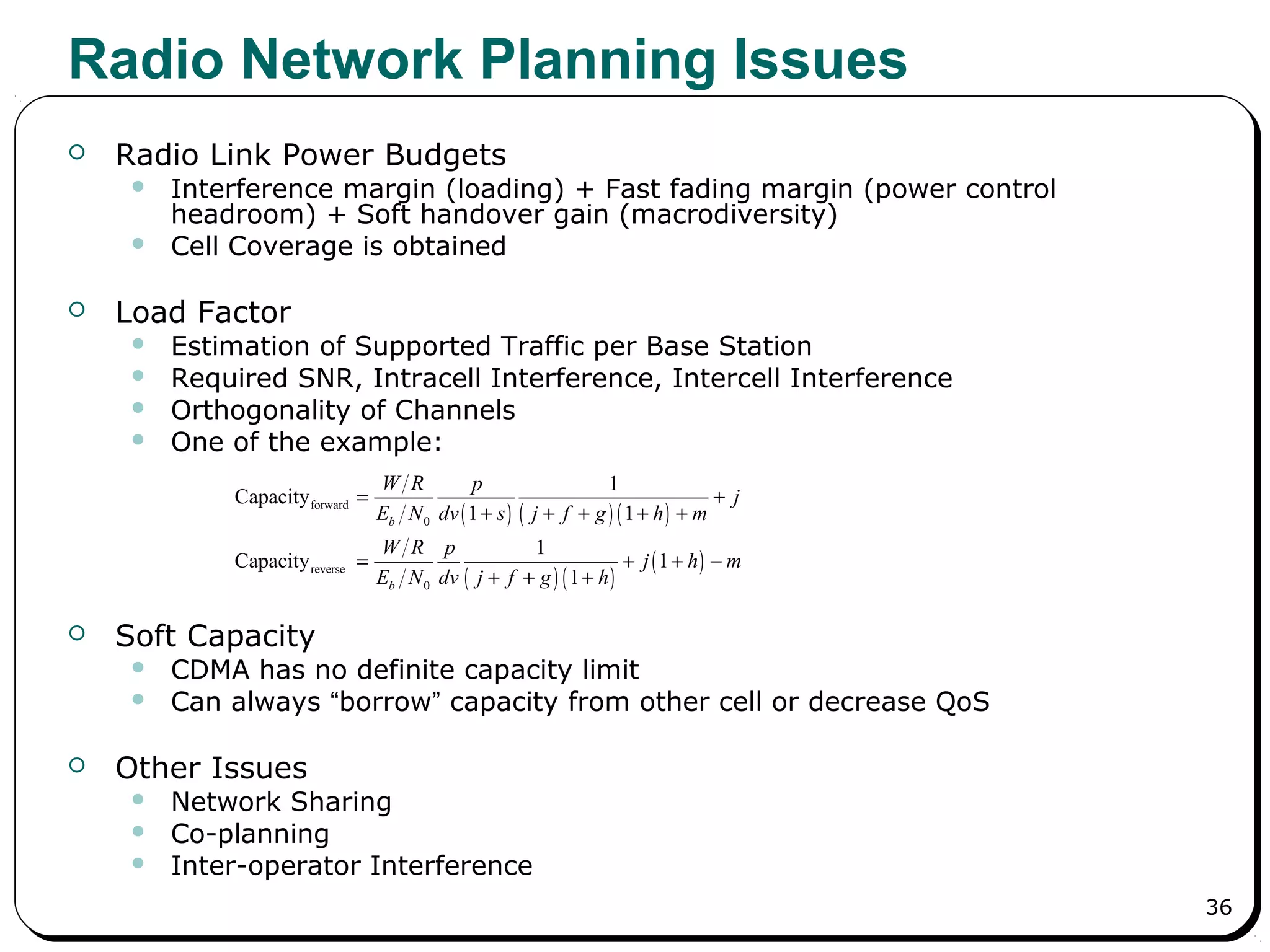 36
Radio Network Planning Issues
 Radio Link Power Budgets
 Interference margin (loading) + Fast fading margin (power control
headroom) + Soft handover gain (macrodiversity)
 Cell Coverage is obtained
 Load Factor
 Estimation of Supported Traffic per Base Station
 Required SNR, Intracell Interference, Intercell Interference
 Orthogonality of Channels
 One of the example:
 Soft Capacity
 CDMA has no definite capacity limit
 Can always “borrow” capacity from other cell or decrease QoS
 Other Issues
 Network Sharing
 Co-planning
 Inter-operator Interference
( ) ( ) ( )
( ) ( )
( )
forward
0
reverse
0
1
Capacity
1 1
1
Capacity 1
1
b
b
W R p
j
E N dv s j f g h m
W R p
j h m
E N dv j f g h
= +
+ + + + +
= + + −
+ + +
 