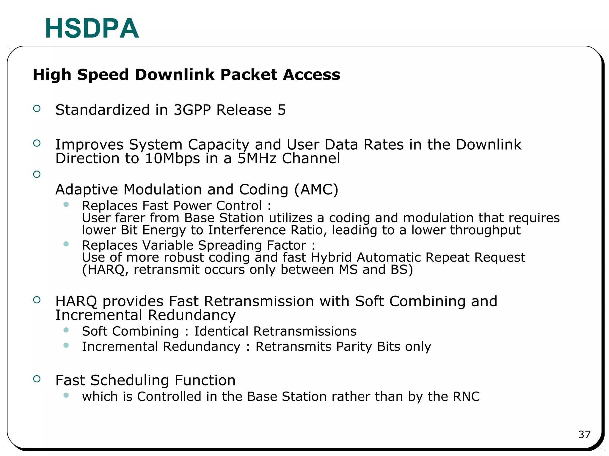 37
HSDPA
High Speed Downlink Packet Access
 Standardized in 3GPP Release 5
 Improves System Capacity and User Data Rates in the Downlink
Direction to 10Mbps in a 5MHz Channel

Adaptive Modulation and Coding (AMC)
 Replaces Fast Power Control :
User farer from Base Station utilizes a coding and modulation that requires
lower Bit Energy to Interference Ratio, leading to a lower throughput
 Replaces Variable Spreading Factor :
Use of more robust coding and fast Hybrid Automatic Repeat Request
(HARQ, retransmit occurs only between MS and BS)
 HARQ provides Fast Retransmission with Soft Combining and
Incremental Redundancy
 Soft Combining : Identical Retransmissions
 Incremental Redundancy : Retransmits Parity Bits only
 Fast Scheduling Function
 which is Controlled in the Base Station rather than by the RNC
 