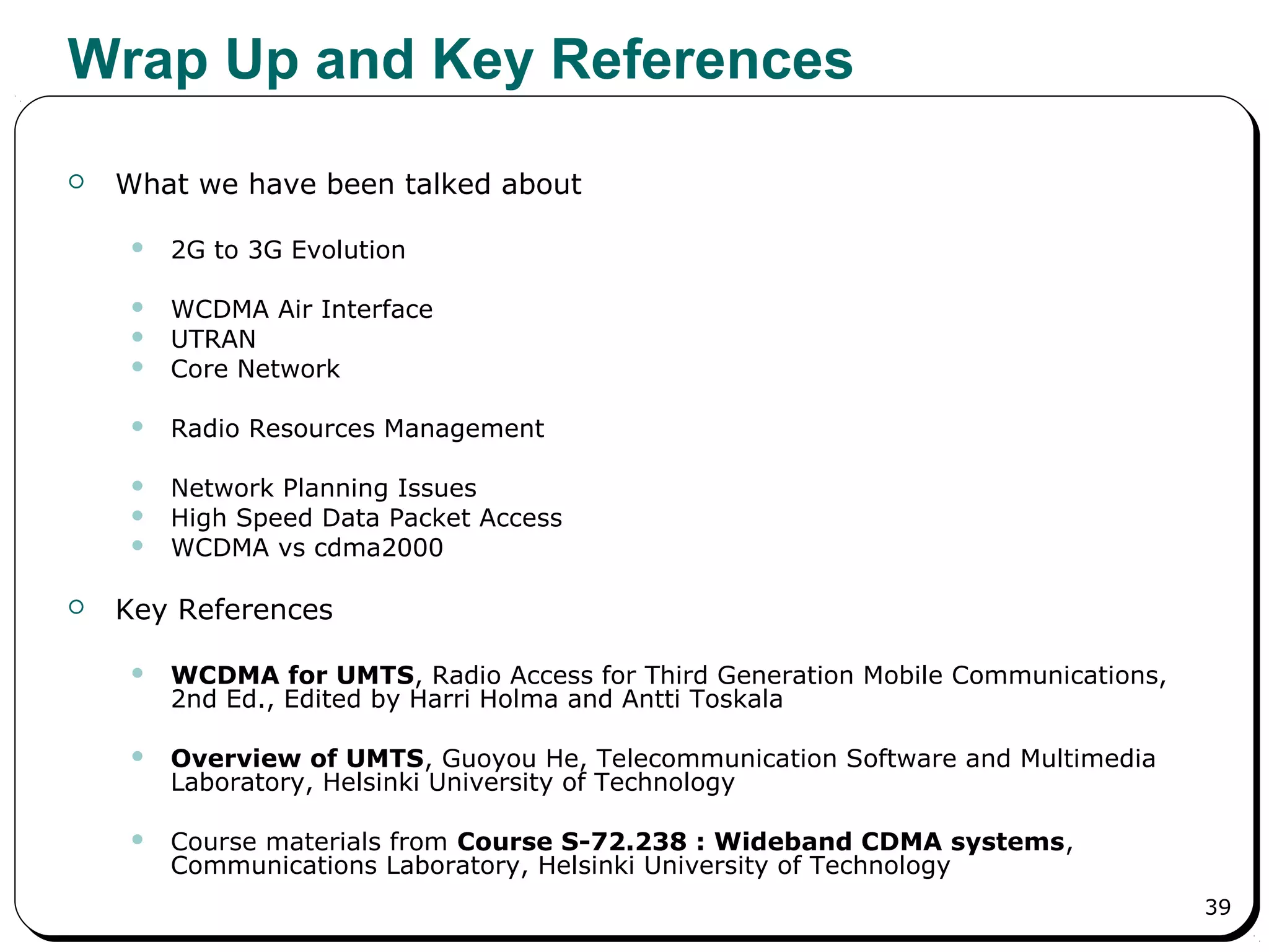 39
Wrap Up and Key References
 What we have been talked about
 2G to 3G Evolution
 WCDMA Air Interface
 UTRAN
 Core Network
 Radio Resources Management
 Network Planning Issues
 High Speed Data Packet Access
 WCDMA vs cdma2000
 Key References
 WCDMA for UMTS, Radio Access for Third Generation Mobile Communications,
2nd Ed., Edited by Harri Holma and Antti Toskala
 Overview of UMTS, Guoyou He, Telecommunication Software and Multimedia
Laboratory, Helsinki University of Technology
 Course materials from Course S-72.238 : Wideband CDMA systems,
Communications Laboratory, Helsinki University of Technology
 