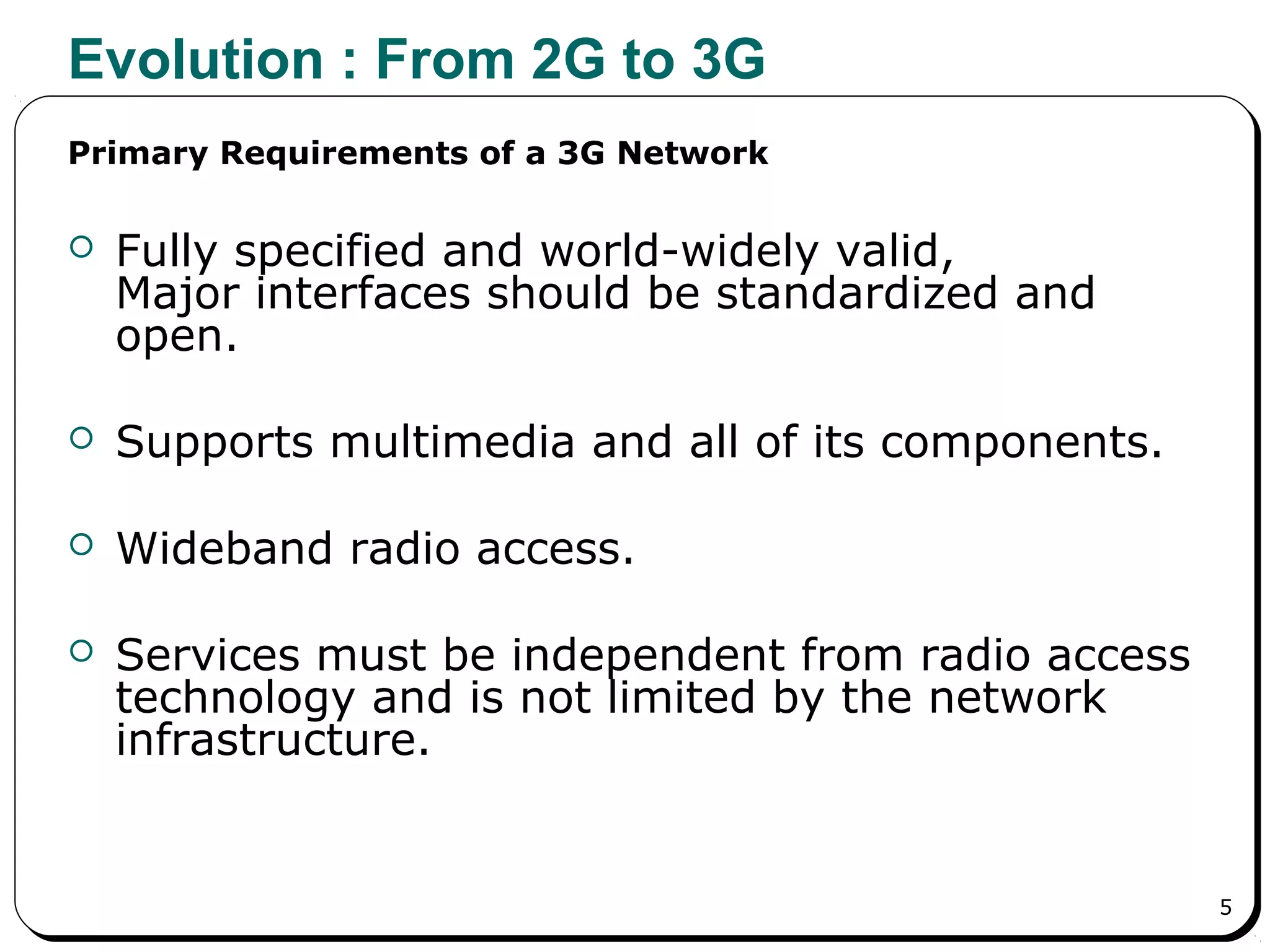 5
Evolution : From 2G to 3G
 Fully specified and world-widely valid,
Major interfaces should be standardized and
open.
 Supports multimedia and all of its components.
 Wideband radio access.
 Services must be independent from radio access
technology and is not limited by the network
infrastructure.
Primary Requirements of a 3G Network
 