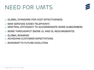 Ericsson Internal | 2011-10-19 | Page 1
 Global Standard for cost effectiveness
 New Services (Video Telephony)
 Spectral Efficiency to accommodate more subscribers
 More Throughput (more UL and DL requirements)
 Global Roaming
 Achieving Customer Expectations
 Roadmap to Future Evolution
Need for UMTS
 