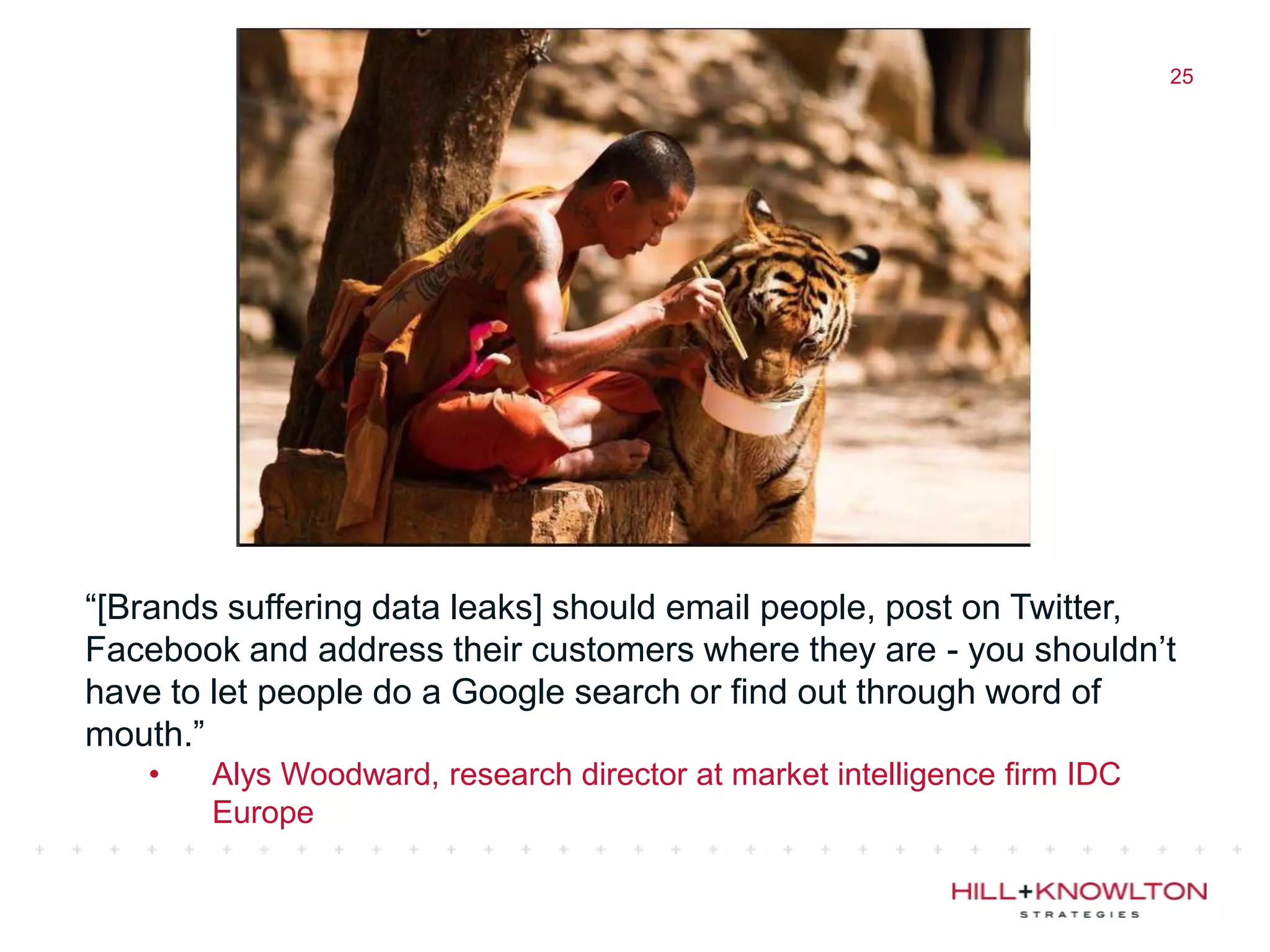 25




“[Brands suffering data leaks] should email people, post on Twitter,
Facebook and address their customers where they are - you shouldn‟t
have to let people do a Google search or find out through word of
mouth.”
   •   Alys Woodward, research director at market intelligence firm IDC
       Europe
 