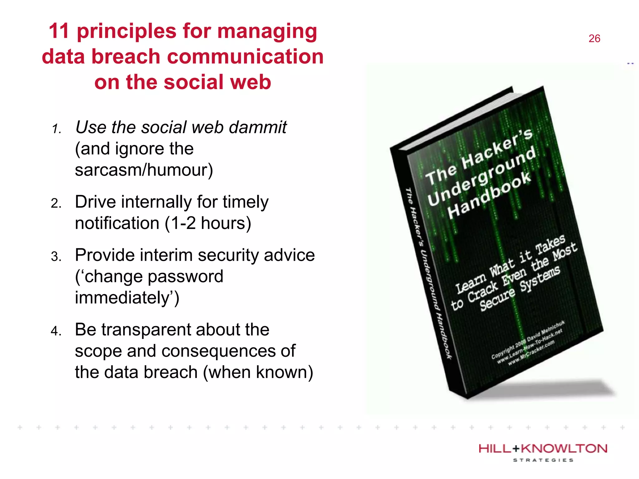 11 principles for managing            26

data breach communication
      on the social web

1.   Use the social web dammit
     (and ignore the
     sarcasm/humour)
2.   Drive internally for timely
     notification (1-2 hours)
3.   Provide interim security advice
     („change password
     immediately‟)
4.   Be transparent about the
     scope and consequences of
     the data breach (when known)
 