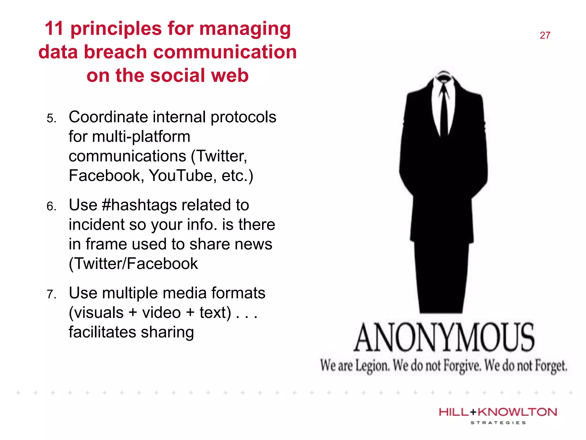 11 principles for managing            27

data breach communication
      on the social web

5.   Coordinate internal protocols
     for multi-platform
     communications (Twitter,
     Facebook, YouTube, etc.)
6.   Use #hashtags related to
     incident so your info. is there
     in frame used to share news
     (Twitter/Facebook
7.   Use multiple media formats
     (visuals + video + text) . . .
     facilitates sharing
 