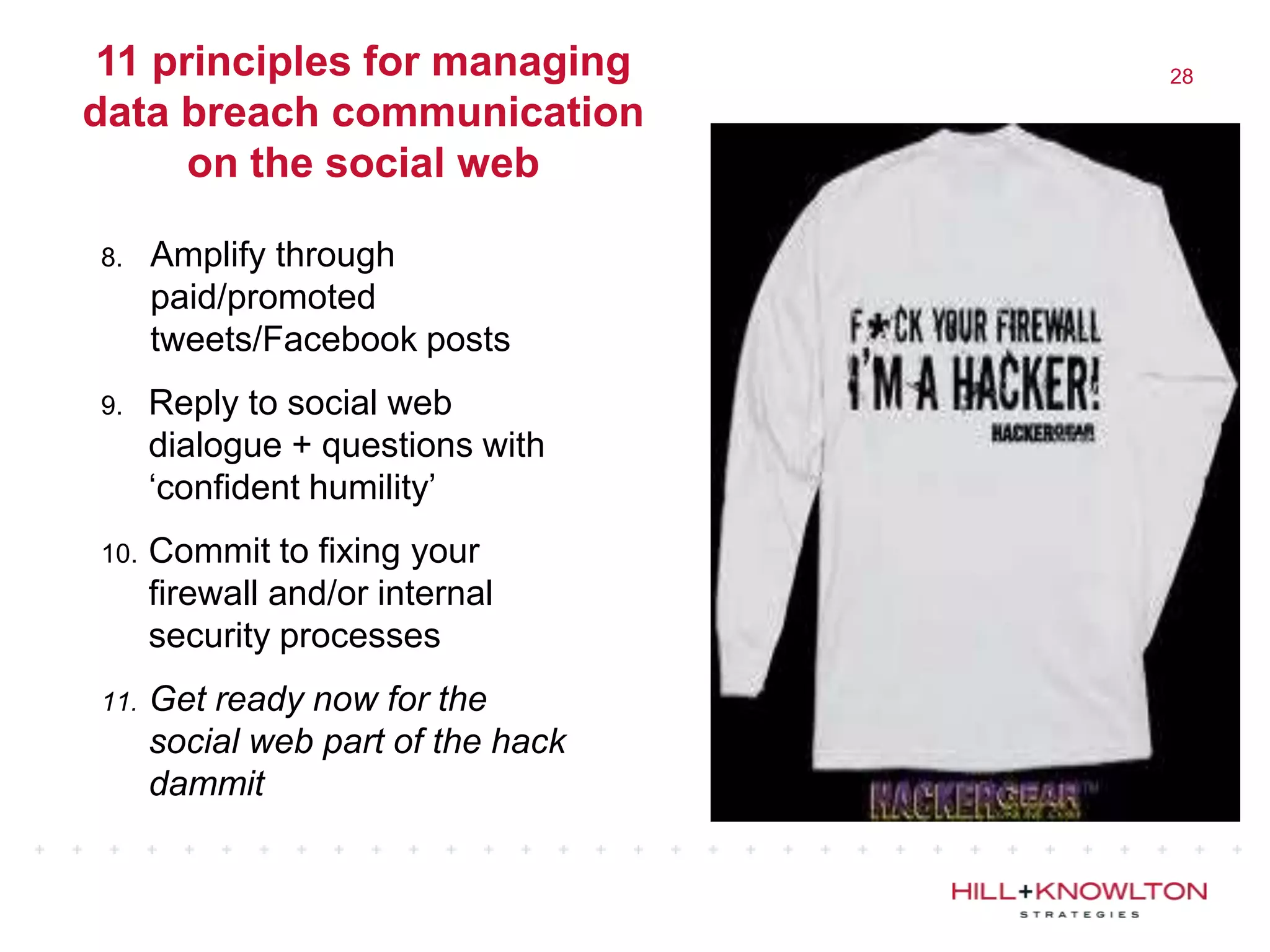 11 principles for managing         28

data breach communication
      on the social web

8.    Amplify through
      paid/promoted
      tweets/Facebook posts
9.    Reply to social web
      dialogue + questions with
      „confident humility‟
10.   Commit to fixing your
      firewall and/or internal
      security processes
11.   Get ready now for the
      social web part of the hack
      dammit
 