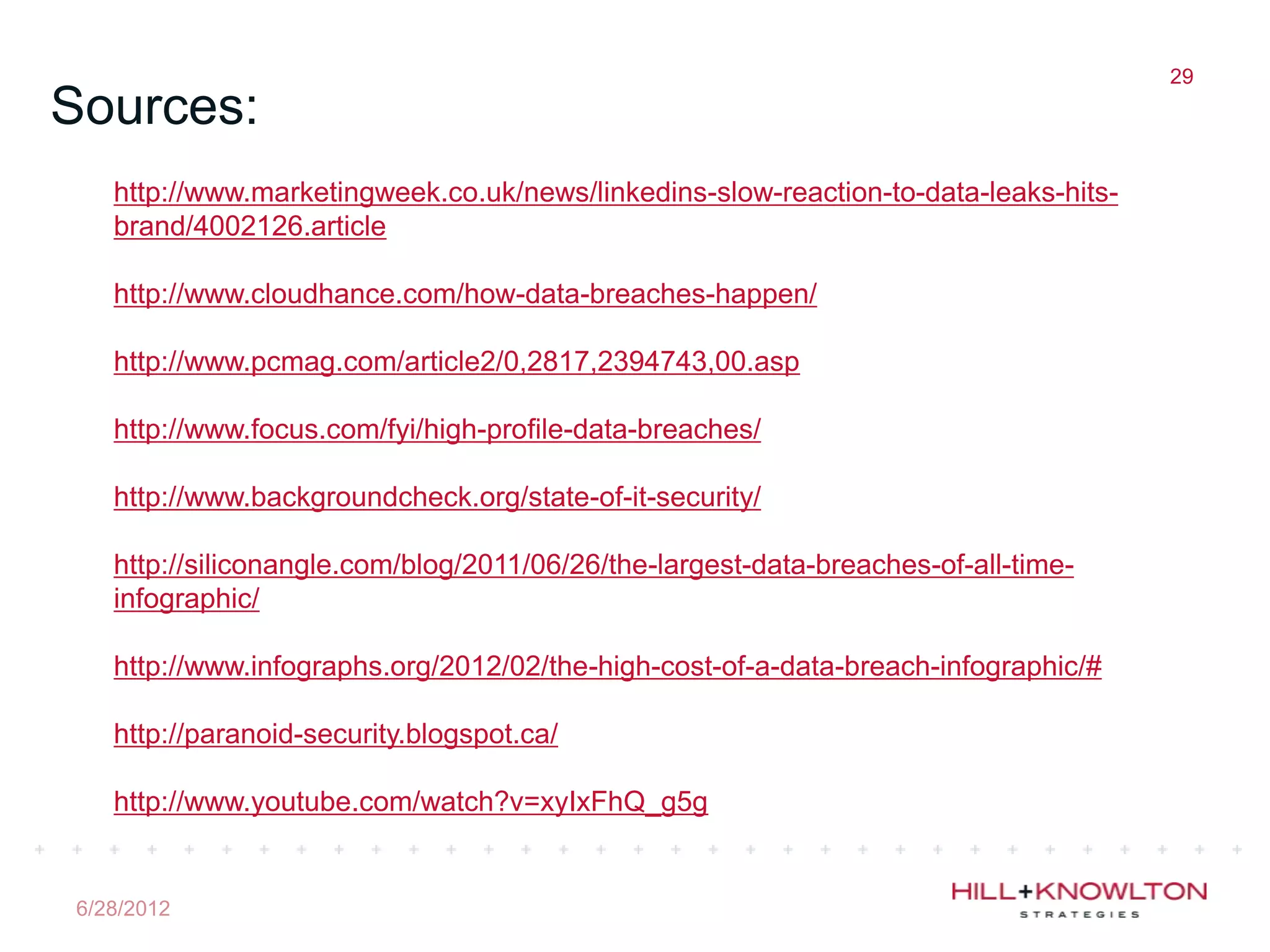 29
Sources:
   http://www.marketingweek.co.uk/news/linkedins-slow-reaction-to-data-leaks-hits-
   brand/4002126.article

   http://www.cloudhance.com/how-data-breaches-happen/

   http://www.pcmag.com/article2/0,2817,2394743,00.asp

   http://www.focus.com/fyi/high-profile-data-breaches/

   http://www.backgroundcheck.org/state-of-it-security/

   http://siliconangle.com/blog/2011/06/26/the-largest-data-breaches-of-all-time-
   infographic/

   http://www.infographs.org/2012/02/the-high-cost-of-a-data-breach-infographic/#

   http://paranoid-security.blogspot.ca/

   http://www.youtube.com/watch?v=xyIxFhQ_g5g


6/28/2012
 