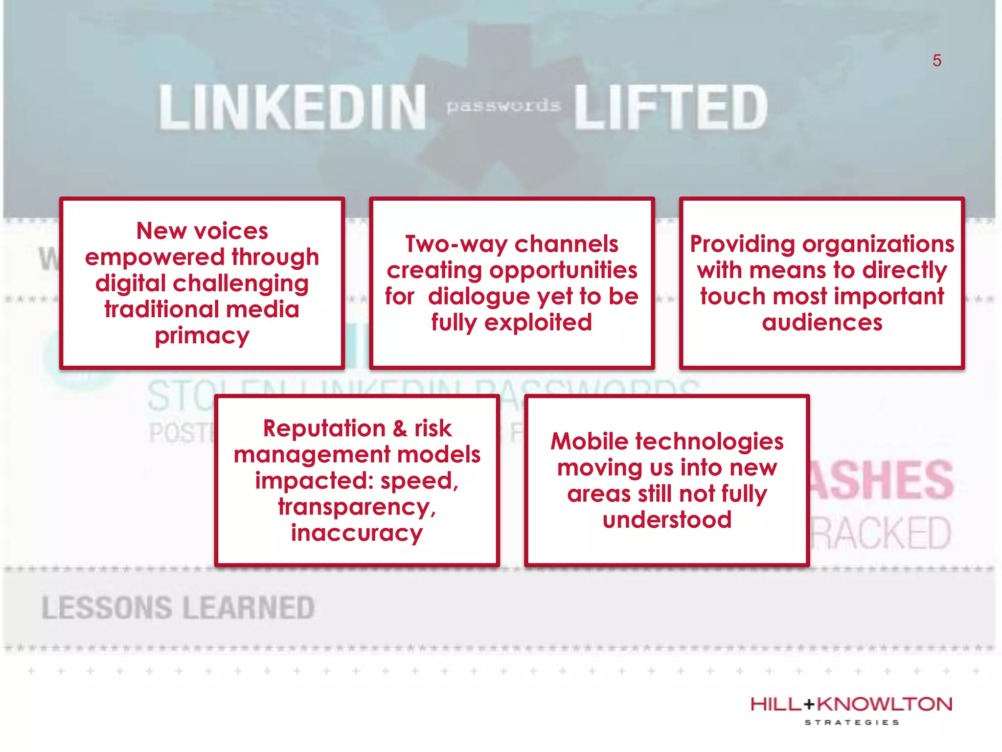 5




     New voices
                         Two-way channels         Providing organizations
empowered through
                       creating opportunities      with means to directly
 digital challenging
                       for dialogue yet to be      touch most important
  traditional media
                           fully exploited               audiences
       primacy


              Reputation & risk
                                     Mobile technologies
            management models
                                     moving us into new
             impacted: speed,
                                      areas still not fully
               transparency,
                                         understood
                 inaccuracy
 