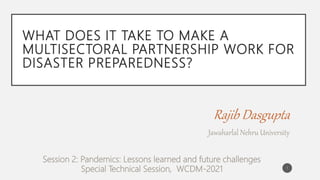 WHAT DOES IT TAKE TO MAKE A
MULTISECTORAL PARTNERSHIP WORK FOR
DISASTER PREPAREDNESS?
Rajib Dasgupta
Jawaharlal Nehru University
Session 2: Pandemics: Lessons learned and future challenges
Special Technical Session, WCDM-2021 1
 