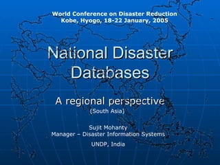 National Disaster Databases A regional perspective World Conference on Disaster Reduction Kobe, Hyogo, 18-22 January, 2005 Sujit Mohanty Manager – Disaster Information Systems UNDP, India (South Asia) 