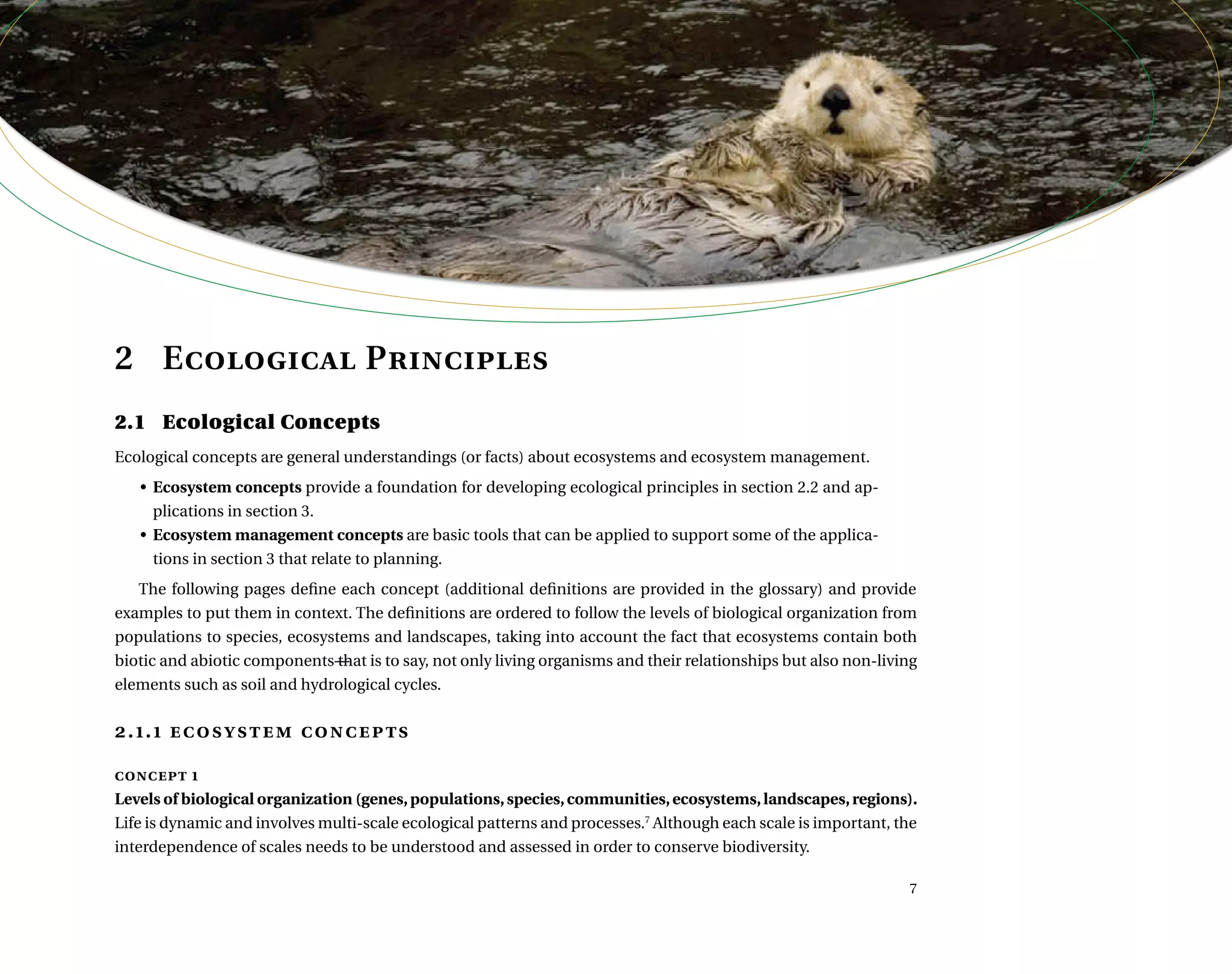 2	 Ecological Principles
2.1	 Ecological Concepts
Ecological concepts are general understandings (or facts) about ecosystems and ecosystem management.
•	 Ecosystem concepts provide a foundation for developing ecological principles in section 2.2 and ap-
plications in section 3.
•	 Ecosystem management concepts are basic tools that can be applied to support some of the applica-
tions in section 3 that relate to planning.
The following pages define each concept (additional definitions are provided in the glossary) and provide
examples to put them in context. The definitions are ordered to follow the levels of biological organization from
populations to species, ecosystems and landscapes, taking into account the fact that ecosystems contain both
biotic and abiotic components―that is to say, not only living organisms and their relationships but also non-living
elements such as soil and hydrological cycles.
2.1.1 ecosystem concepts
concept 1
Levels of biological organization (genes,populations,species,communities,ecosystems,landscapes,regions).
Life is dynamic and involves multi-scale ecological patterns and processes.7
Although each scale is important, the
interdependence of scales needs to be understood and assessed in order to conserve biodiversity.
 ,      	 

 