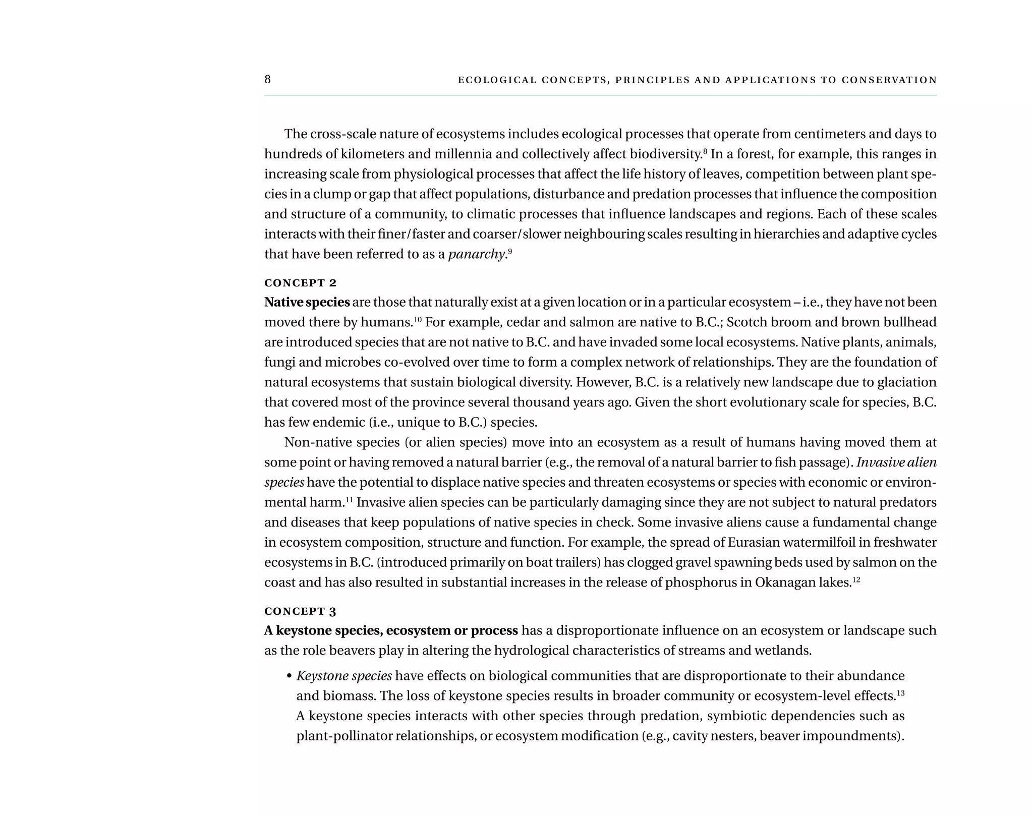 	  ,     
The cross-scale nature of ecosystems includes ecological processes that operate from centimeters and days to
hundreds of kilometers and millennia and collectively affect biodiversity.8
In a forest, for example, this ranges in
increasing scale from physiological processes that affect the life history of leaves, competition between plant spe-
cies in a clump or gap that affect populations, disturbance and predation processes that influence the composition
and structure of a community, to climatic processes that influence landscapes and regions. Each of these scales
interacts with their finer/faster and coarser/slower neighbouring scales resulting in hierarchies and adaptive cycles
that have been referred to as a panarchy.9
concept 2
Native species are those that naturally exist at a given location or in a particular ecosystem – i.e., they have not been
moved there by humans.10
For example, cedar and salmon are native to B.C.; Scotch broom and brown bullhead
are introduced species that are not native to B.C. and have invaded some local ecosystems. Native plants, animals,
fungi and microbes co-evolved over time to form a complex network of relationships. They are the foundation of
natural ecosystems that sustain biological diversity. However, B.C. is a relatively new landscape due to glaciation
that covered most of the province several thousand years ago. Given the short evolutionary scale for species, B.C.
has few endemic (i.e., unique to B.C.) species.
Non-native species (or alien species) move into an ecosystem as a result of humans having moved them at
some point or having removed a natural barrier (e.g., the removal of a natural barrier to fish passage). Invasive alien
species have the potential to displace native species and threaten ecosystems or species with economic or environ-
mental harm.11
Invasive alien species can be particularly damaging since they are not subject to natural predators
and diseases that keep populations of native species in check. Some invasive aliens cause a fundamental change
in ecosystem composition, structure and function. For example, the spread of Eurasian watermilfoil in freshwater
ecosystems in B.C. (introduced primarily on boat trailers) has clogged gravel spawning beds used by salmon on the
coast and has also resulted in substantial increases in the release of phosphorus in Okanagan lakes.12
concept 3
A keystone species, ecosystem or process has a disproportionate influence on an ecosystem or landscape such
as the role beavers play in altering the hydrological characteristics of streams and wetlands.
•	Keystone species have effects on biological communities that are disproportionate to their abundance
and biomass. The loss of keystone species results in broader community or ecosystem-level effects.13
A keystone species interacts with other species through predation, symbiotic dependencies such as
plant-pollinator relationships, or ecosystem modification (e.g., cavity nesters, beaver impoundments).
 