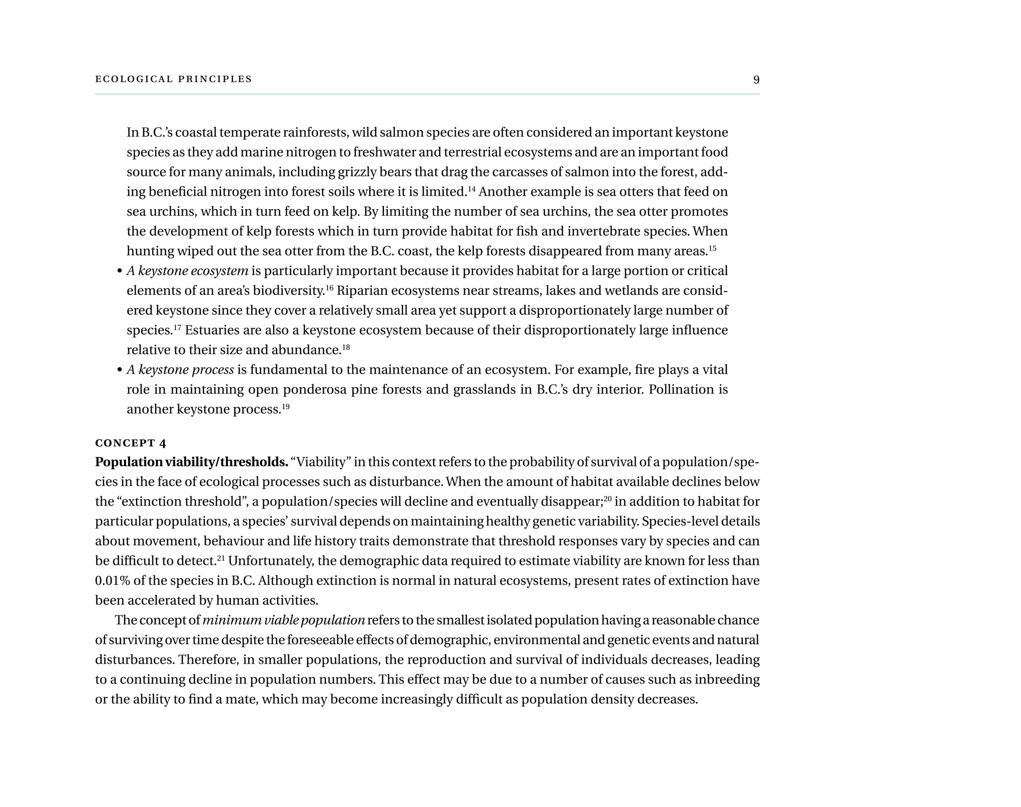 ecological principles	 
In B.C.’s coastal temperate rainforests, wild salmon species are often considered an important keystone
species as they add marine nitrogen to freshwater and terrestrial ecosystems and are an important food
source for many animals, including grizzly bears that drag the carcasses of salmon into the forest, add-
ing beneficial nitrogen into forest soils where it is limited.14
Another example is sea otters that feed on
sea urchins, which in turn feed on kelp. By limiting the number of sea urchins, the sea otter promotes
the development of kelp forests which in turn provide habitat for fish and invertebrate species. When
hunting wiped out the sea otter from the B.C. coast, the kelp forests disappeared from many areas.15
•	A keystone ecosystem is particularly important because it provides habitat for a large portion or critical
elements of an area’s biodiversity.16
Riparian ecosystems near streams, lakes and wetlands are consid-
ered keystone since they cover a relatively small area yet support a disproportionately large number of
species.17
Estuaries are also a keystone ecosystem because of their disproportionately large influence
relative to their size and abundance.18
•	A keystone process is fundamental to the maintenance of an ecosystem. For example, fire plays a vital
role in maintaining open ponderosa pine forests and grasslands in B.C.’s dry interior. Pollination is
another keystone process.19
concept 4
Population viability/thresholds.“Viability” in this context refers to the probability of survival of a population/spe-
cies in the face of ecological processes such as disturbance.When the amount of habitat available declines below
the “extinction threshold”, a population/species will decline and eventually disappear;20
in addition to habitat for
particular populations, a species’ survival depends on maintaining healthy genetic variability. Species-level details
about movement, behaviour and life history traits demonstrate that threshold responses vary by species and can
be difficult to detect.21
Unfortunately, the demographic data required to estimate viability are known for less than
0.01% of the species in B.C. Although extinction is normal in natural ecosystems, present rates of extinction have
been accelerated by human activities.
Theconceptofminimumviablepopulationreferstothesmallestisolatedpopulationhavingareasonablechance
of surviving over time despite the foreseeable effects of demographic, environmental and genetic events and natural
disturbances. Therefore, in smaller populations, the reproduction and survival of individuals decreases, leading
to a continuing decline in population numbers. This effect may be due to a number of causes such as inbreeding
or the ability to find a mate, which may become increasingly difficult as population density decreases.
 