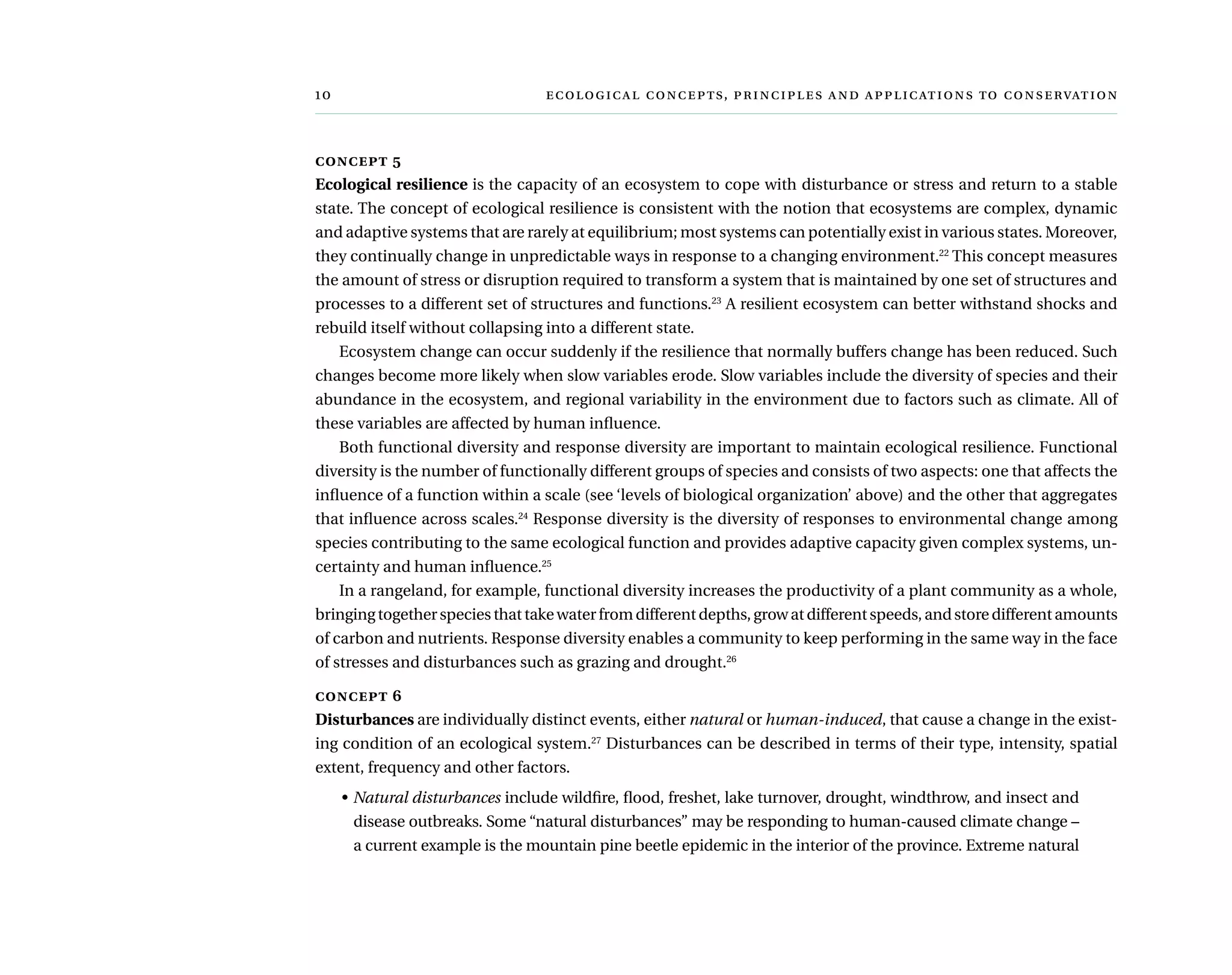 	  ,     
concept 5
Ecological resilience is the capacity of an ecosystem to cope with disturbance or stress and return to a stable
state. The concept of ecological resilience is consistent with the notion that ecosystems are complex, dynamic
and adaptive systems that are rarely at equilibrium; most systems can potentially exist in various states. Moreover,
they continually change in unpredictable ways in response to a changing environment.22
This concept measures
the amount of stress or disruption required to transform a system that is maintained by one set of structures and
processes to a different set of structures and functions.23
A resilient ecosystem can better withstand shocks and
rebuild itself without collapsing into a different state.
Ecosystem change can occur suddenly if the resilience that normally buffers change has been reduced. Such
changes become more likely when slow variables erode. Slow variables include the diversity of species and their
abundance in the ecosystem, and regional variability in the environment due to factors such as climate. All of
these variables are affected by human influence.
Both functional diversity and response diversity are important to maintain ecological resilience. Functional
diversity is the number of functionally different groups of species and consists of two aspects: one that affects the
influence of a function within a scale (see ‘levels of biological organization’ above) and the other that aggregates
that influence across scales.24
Response diversity is the diversity of responses to environmental change among
species contributing to the same ecological function and provides adaptive capacity given complex systems, un-
certainty and human influence.25
In a rangeland, for example, functional diversity increases the productivity of a plant community as a whole,
bringingtogetherspeciesthattakewaterfromdifferentdepths,growatdifferentspeeds,andstoredifferentamounts
of carbon and nutrients. Response diversity enables a community to keep performing in the same way in the face
of stresses and disturbances such as grazing and drought.26
concept 6
Disturbances are individually distinct events, either natural or human-induced, that cause a change in the exist-
ing condition of an ecological system.27
Disturbances can be described in terms of their type, intensity, spatial
extent, frequency and other factors.
•	Natural disturbances include wildfire, flood, freshet, lake turnover, drought, windthrow, and insect and
disease outbreaks. Some “natural disturbances” may be responding to human-caused climate change –
a current example is the mountain pine beetle epidemic in the interior of the province. Extreme natural
 