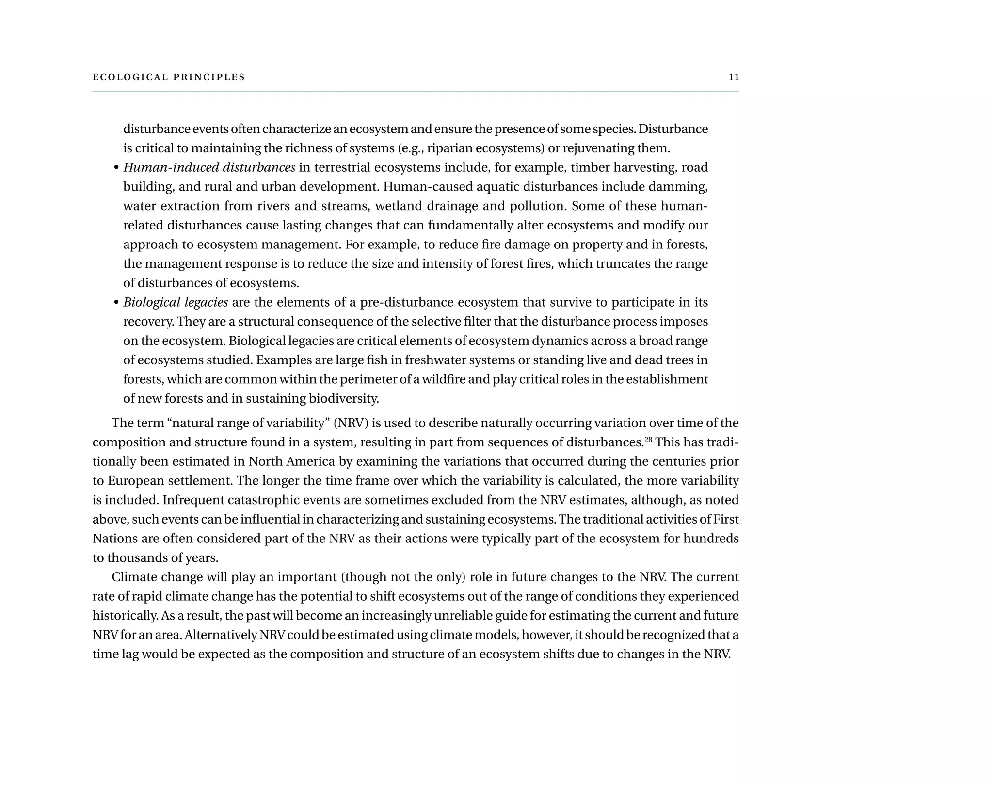  	 
disturbanceeventsoftencharacterizeanecosystemandensurethepresenceofsomespecies.Disturbance
is critical to maintaining the richness of systems (e.g., riparian ecosystems) or rejuvenating them.
•	Human-induced disturbances in terrestrial ecosystems include, for example, timber harvesting, road
building, and rural and urban development. Human-caused aquatic disturbances include damming,
water extraction from rivers and streams, wetland drainage and pollution. Some of these human-
related disturbances cause lasting changes that can fundamentally alter ecosystems and modify our
approach to ecosystem management. For example, to reduce fire damage on property and in forests,
the management response is to reduce the size and intensity of forest fires, which truncates the range
of disturbances of ecosystems.
•	Biological legacies are the elements of a pre-disturbance ecosystem that survive to participate in its
recovery. They are a structural consequence of the selective filter that the disturbance process imposes
on the ecosystem. Biological legacies are critical elements of ecosystem dynamics across a broad range
of ecosystems studied. Examples are large fish in freshwater systems or standing live and dead trees in
forests, which are common within the perimeter of a wildfire and play critical roles in the establishment
of new forests and in sustaining biodiversity.
The term “natural range of variability” (NRV) is used to describe naturally occurring variation over time of the
composition and structure found in a system, resulting in part from sequences of disturbances.28
This has tradi-
tionally been estimated in North America by examining the variations that occurred during the centuries prior
to European settlement. The longer the time frame over which the variability is calculated, the more variability
is included. Infrequent catastrophic events are sometimes excluded from the NRV estimates, although, as noted
above, such events can be influential in characterizing and sustaining ecosystems.The traditional activities of First
Nations are often considered part of the NRV as their actions were typically part of the ecosystem for hundreds
to thousands of years.
Climate change will play an important (though not the only) role in future changes to the NRV. The current
rate of rapid climate change has the potential to shift ecosystems out of the range of conditions they experienced
historically. As a result, the past will become an increasingly unreliable guide for estimating the current and future
NRV for an area. Alternatively NRV could be estimated using climate models, however, it should be recognized that a
time lag would be expected as the composition and structure of an ecosystem shifts due to changes in the NRV.
 