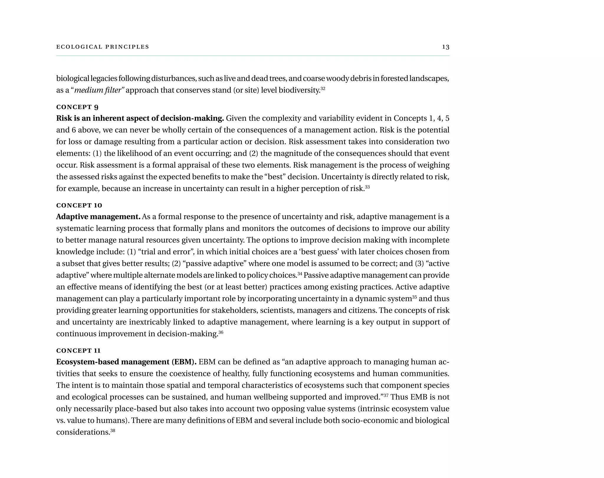   	 
biologicallegaciesfollowingdisturbances,suchasliveanddeadtrees,andcoarsewoodydebrisinforestedlandscapes,
as a “medium filter” approach that conserves stand (or site) level biodiversity.32
concept 9
Risk is an inherent aspect of decision-making. Given the complexity and variability evident in Concepts 1, 4, 5
and 6 above, we can never be wholly certain of the consequences of a management action. Risk is the potential
for loss or damage resulting from a particular action or decision. Risk assessment takes into consideration two
elements: (1) the likelihood of an event occurring; and (2) the magnitude of the consequences should that event
occur. Risk assessment is a formal appraisal of these two elements. Risk management is the process of weighing
the assessed risks against the expected benefits to make the “best” decision. Uncertainty is directly related to risk,
for example, because an increase in uncertainty can result in a higher perception of risk.33
concept 10
Adaptive management. As a formal response to the presence of uncertainty and risk, adaptive management is a
systematic learning process that formally plans and monitors the outcomes of decisions to improve our ability
to better manage natural resources given uncertainty. The options to improve decision making with incomplete
knowledge include: (1) “trial and error”, in which initial choices are a ‘best guess’ with later choices chosen from
a subset that gives better results; (2) “passive adaptive” where one model is assumed to be correct; and (3) “active
adaptive” where multiple alternate models are linked to policy choices.34
Passive adaptive management can provide
an effective means of identifying the best (or at least better) practices among existing practices. Active adaptive
management can play a particularly important role by incorporating uncertainty in a dynamic system35
and thus
providing greater learning opportunities for stakeholders, scientists, managers and citizens. The concepts of risk
and uncertainty are inextricably linked to adaptive management, where learning is a key output in support of
continuous improvement in decision-making.36
concept 11
Ecosystem-based management (EBM). EBM can be defined as “an adaptive approach to managing human ac-
tivities that seeks to ensure the coexistence of healthy, fully functioning ecosystems and human communities.
The intent is to maintain those spatial and temporal characteristics of ecosystems such that component species
and ecological processes can be sustained, and human wellbeing supported and improved.”37
Thus EMB is not
only necessarily place-based but also takes into account two opposing value systems (intrinsic ecosystem value
vs. value to humans). There are many definitions of EBM and several include both socio-economic and biological
considerations.38
 