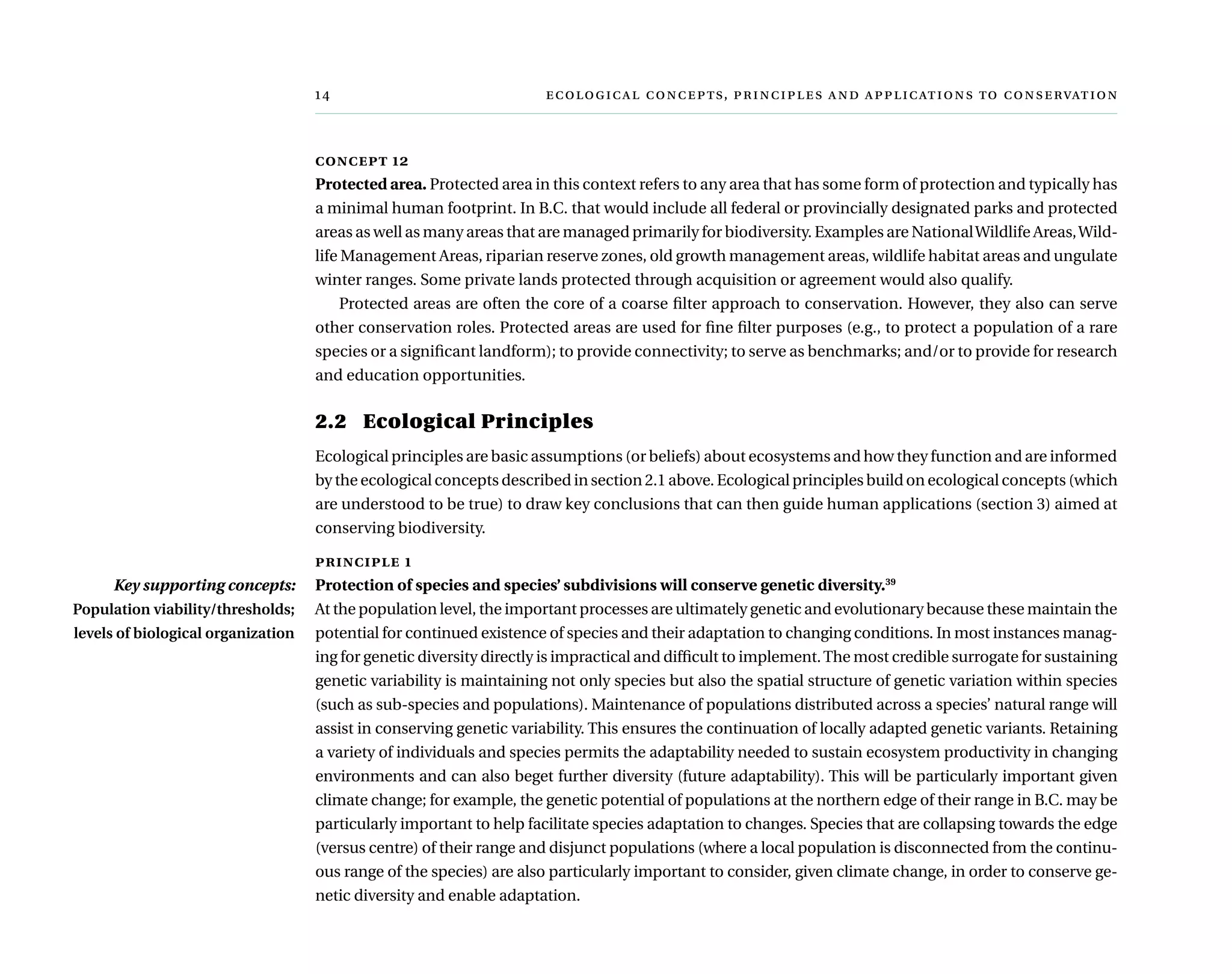 	  ,     
concept 12
Protected area. Protected area in this context refers to any area that has some form of protection and typically has
a minimal human footprint. In B.C. that would include all federal or provincially designated parks and protected
areas as well as many areas that are managed primarily for biodiversity. Examples are NationalWildlife Areas,Wild-
life Management Areas, riparian reserve zones, old growth management areas, wildlife habitat areas and ungulate
winter ranges. Some private lands protected through acquisition or agreement would also qualify.
Protected areas are often the core of a coarse filter approach to conservation. However, they also can serve
other conservation roles. Protected areas are used for fine filter purposes (e.g., to protect a population of a rare
species or a significant landform); to provide connectivity; to serve as benchmarks; and/or to provide for research
and education opportunities.
2.2	 Ecological Principles
Ecological principles are basic assumptions (or beliefs) about ecosystems and how they function and are informed
by the ecological concepts described in section 2.1 above. Ecological principles build on ecological concepts (which
are understood to be true) to draw key conclusions that can then guide human applications (section 3) aimed at
conserving biodiversity.
principle 1
Protection of species and species’ subdivisions will conserve genetic diversity.39
At the population level, the important processes are ultimately genetic and evolutionary because these maintain the
potential for continued existence of species and their adaptation to changing conditions. In most instances manag-
ing for genetic diversity directly is impractical and difficult to implement.The most credible surrogate for sustaining
genetic variability is maintaining not only species but also the spatial structure of genetic variation within species
(such as sub-species and populations). Maintenance of populations distributed across a species’ natural range will
assist in conserving genetic variability. This ensures the continuation of locally adapted genetic variants. Retaining
a variety of individuals and species permits the adaptability needed to sustain ecosystem productivity in changing
environments and can also beget further diversity (future adaptability). This will be particularly important given
climate change; for example, the genetic potential of populations at the northern edge of their range in B.C. may be
particularly important to help facilitate species adaptation to changes. Species that are collapsing towards the edge
(versus centre) of their range and disjunct populations (where a local population is disconnected from the continu-
ous range of the species) are also particularly important to consider, given climate change, in order to conserve ge-
netic diversity and enable adaptation.
Key supporting concepts:
Population viability/thresholds;
levels of biological organization
 